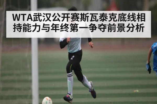 WTA武汉公开赛斯瓦泰克底线相持能力与年终第一争夺前景分析