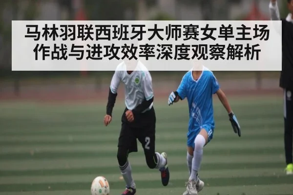 马林羽联西班牙大师赛女单主场作战与进攻效率深度观察解析