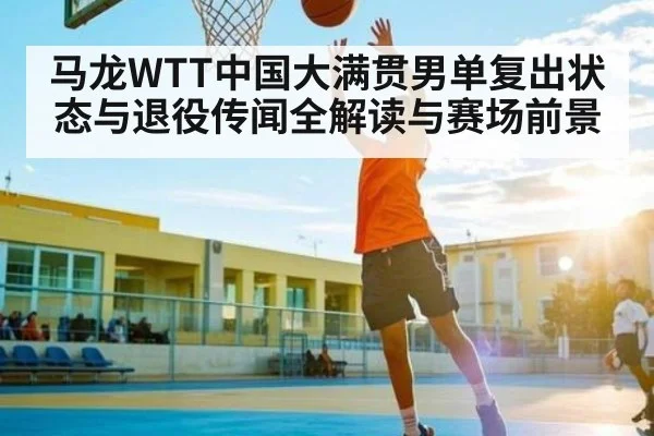 马龙WTT中国大满贯男单复出状态与退役传闻全解读与赛场前景