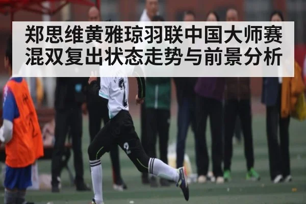郑思维黄雅琼羽联中国大师赛混双复出状态走势与前景分析