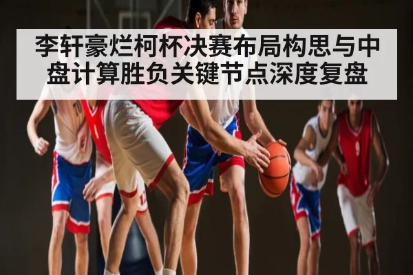 李轩豪烂柯杯决赛布局构思与中盘计算胜负关键节点深度复盘